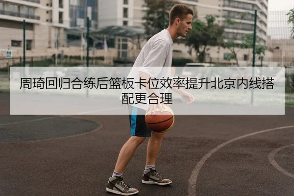 周琦回归合练后篮板卡位效率提升北京内线搭配更合理