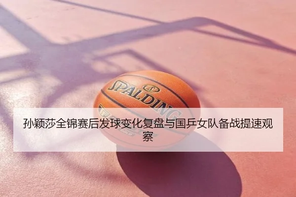 孙颖莎全锦赛后发球变化复盘与国乒女队备战提速观察
