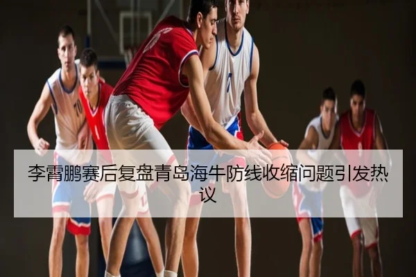 李霄鹏赛后复盘青岛海牛防线收缩问题引发热议